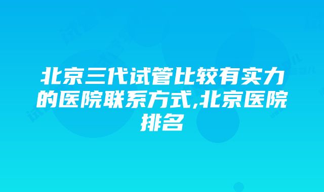 北京三代试管比较有实力的医院联系方式,北京医院排名