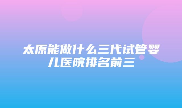 太原能做什么三代试管婴儿医院排名前三