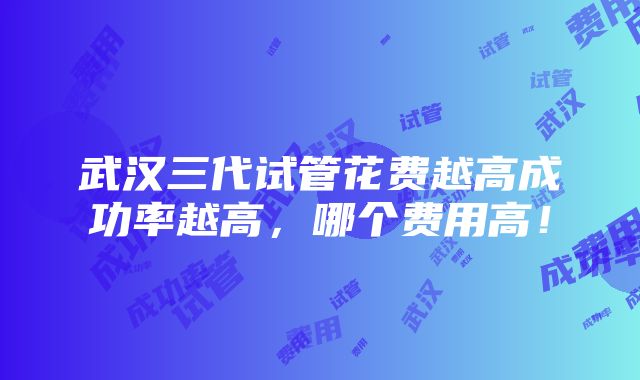 武汉三代试管花费越高成功率越高，哪个费用高！