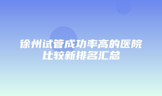 徐州试管成功率高的医院比较新排名汇总