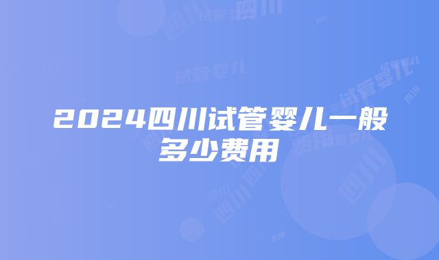 2024四川试管婴儿一般多少费用