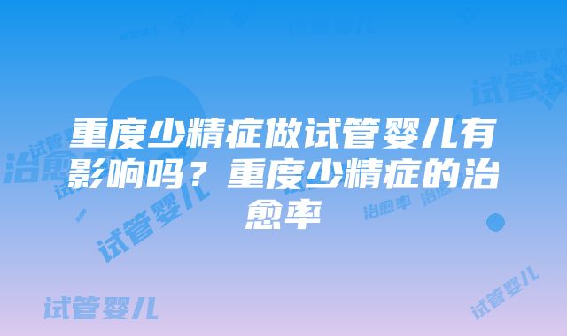 重度少精症做试管婴儿有影响吗？重度少精症的治愈率