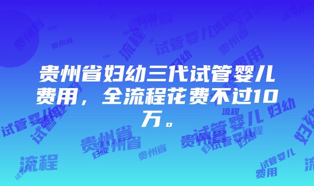 贵州省妇幼三代试管婴儿费用，全流程花费不过10万。