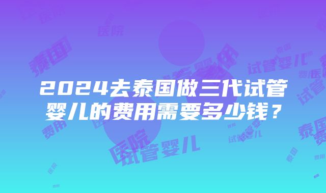 2024去泰国做三代试管婴儿的费用需要多少钱？