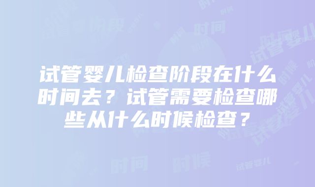 试管婴儿检查阶段在什么时间去？试管需要检查哪些从什么时候检查？