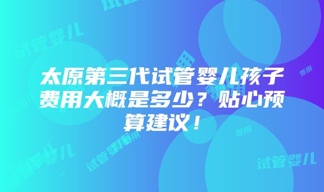 太原第三代试管婴儿孩子费用大概是多少？贴心预算建议！