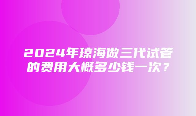 2024年琼海做三代试管的费用大概多少钱一次？