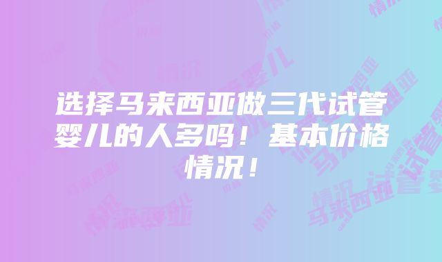 选择马来西亚做三代试管婴儿的人多吗！基本价格情况！