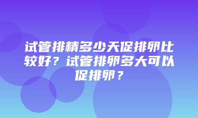 试管排精多少天促排卵比较好？试管排卵多大可以促排卵？