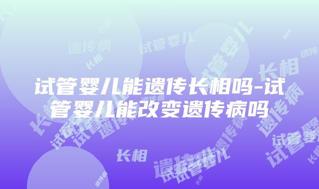 试管婴儿能遗传长相吗-试管婴儿能改变遗传病吗