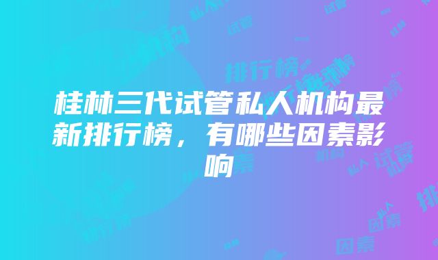 桂林三代试管私人机构最新排行榜，有哪些因素影响