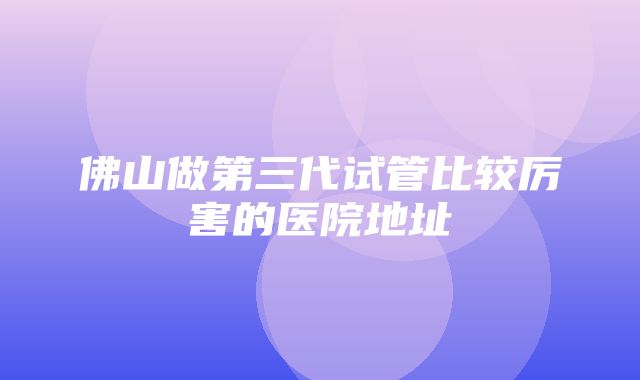 佛山做第三代试管比较厉害的医院地址