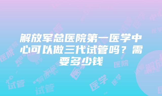 解放军总医院第一医学中心可以做三代试管吗？需要多少钱