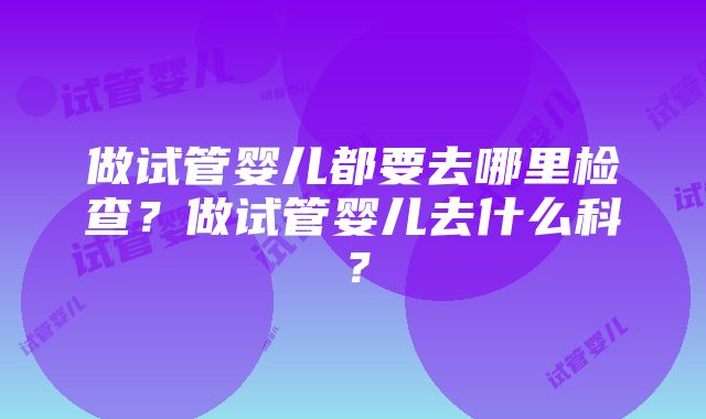 做试管婴儿都要去哪里检查？做试管婴儿去什么科？