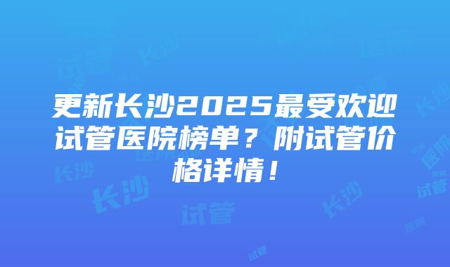 更新长沙2025最受欢迎试管医院榜单？附试管价格详情！