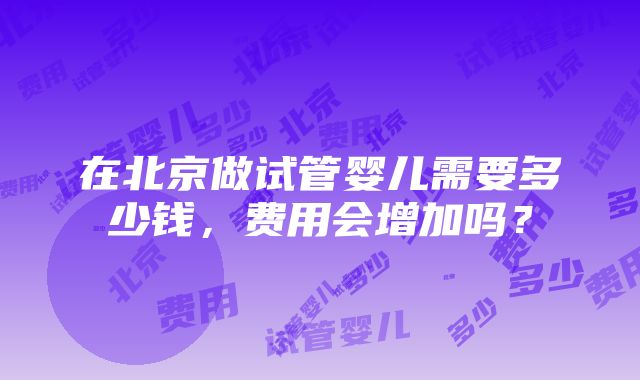 在北京做试管婴儿需要多少钱，费用会增加吗？