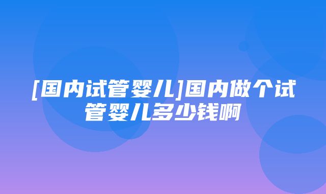 [国内试管婴儿]国内做个试管婴儿多少钱啊