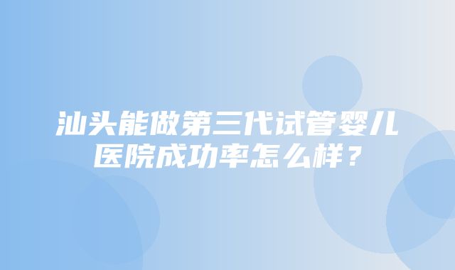 汕头能做第三代试管婴儿医院成功率怎么样？