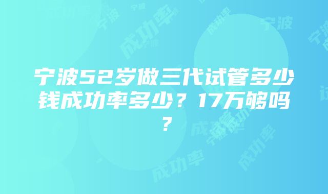 宁波52岁做三代试管多少钱成功率多少？17万够吗？