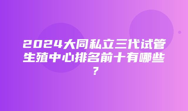 2024大同私立三代试管生殖中心排名前十有哪些？