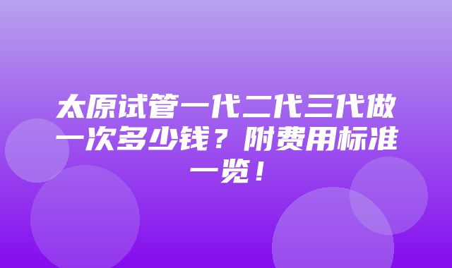 太原试管一代二代三代做一次多少钱？附费用标准一览！