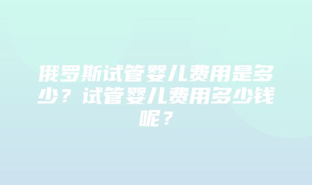 俄罗斯试管婴儿费用是多少？试管婴儿费用多少钱呢？