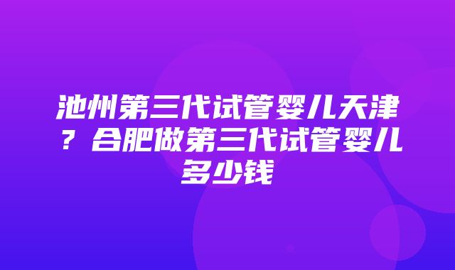 池州第三代试管婴儿天津？合肥做第三代试管婴儿多少钱