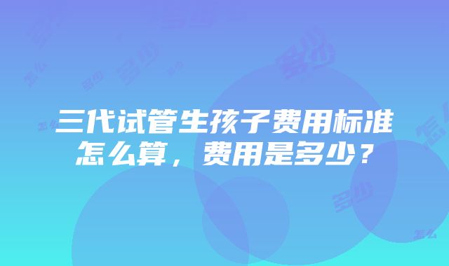 三代试管生孩子费用标准怎么算，费用是多少？