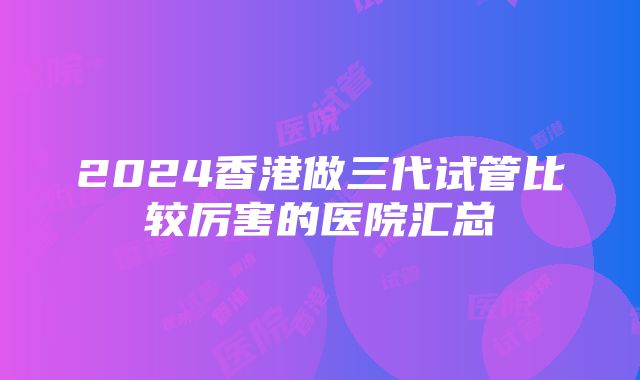 2024香港做三代试管比较厉害的医院汇总