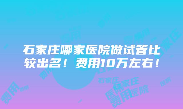 石家庄哪家医院做试管比较出名！费用10万左右！