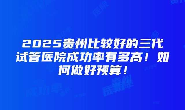 2025贵州比较好的三代试管医院成功率有多高！如何做好预算！