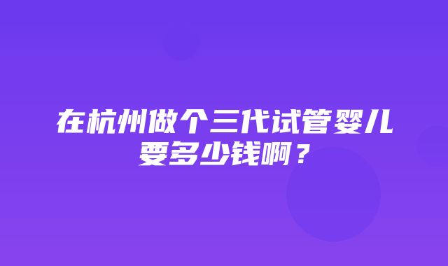 在杭州做个三代试管婴儿要多少钱啊？