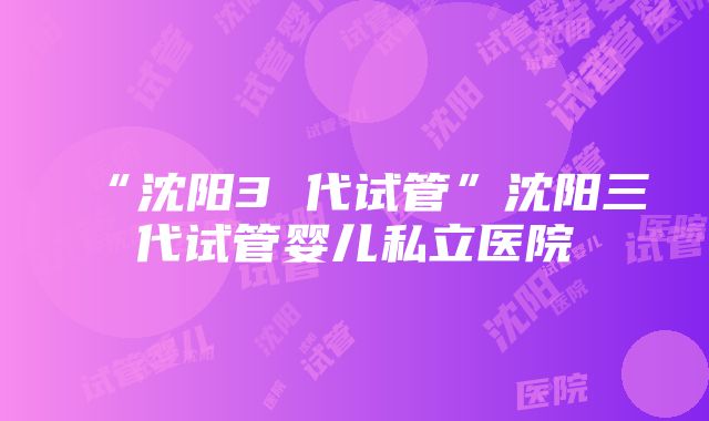 “沈阳3 代试管”沈阳三代试管婴儿私立医院