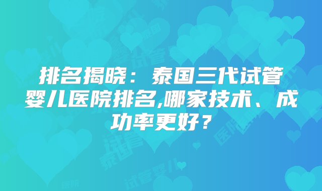 排名揭晓：泰国三代试管婴儿医院排名,哪家技术、成功率更好？