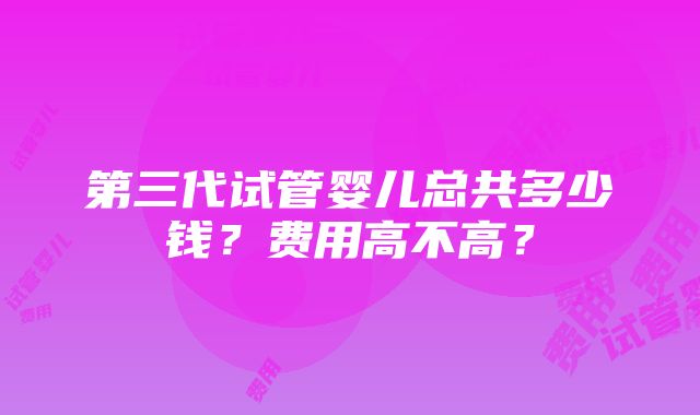 第三代试管婴儿总共多少钱？费用高不高？