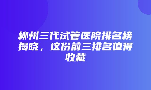 柳州三代试管医院排名榜揭晓，这份前三排名值得收藏