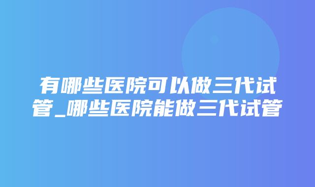 有哪些医院可以做三代试管_哪些医院能做三代试管