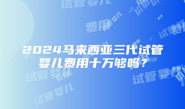 2024马来西亚三代试管婴儿费用十万够吗？