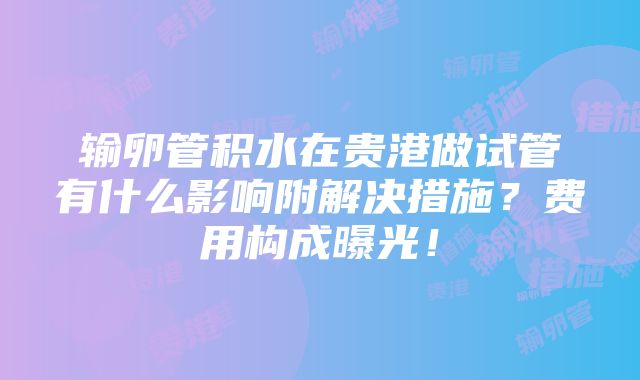 输卵管积水在贵港做试管有什么影响附解决措施？费用构成曝光！