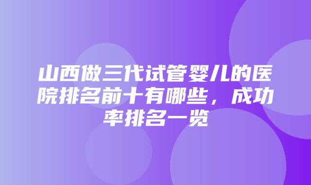 山西做三代试管婴儿的医院排名前十有哪些，成功率排名一览