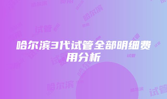 哈尔滨3代试管全部明细费用分析