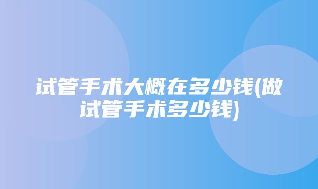 试管手术大概在多少钱(做试管手术多少钱)