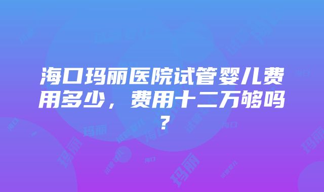 海口玛丽医院试管婴儿费用多少，费用十二万够吗？