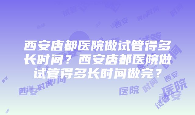 西安唐都医院做试管得多长时间？西安唐都医院做试管得多长时间做完？