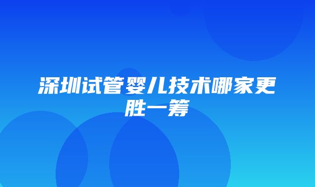 深圳试管婴儿技术哪家更胜一筹