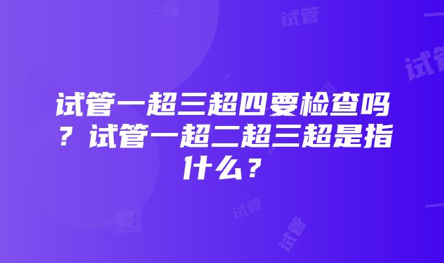 试管一超三超四要检查吗？试管一超二超三超是指什么？