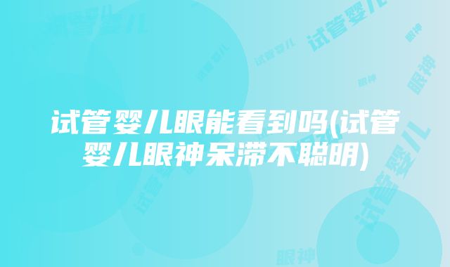 试管婴儿眼能看到吗(试管婴儿眼神呆滞不聪明)