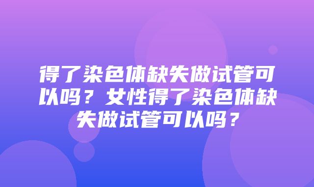 得了染色体缺失做试管可以吗？女性得了染色体缺失做试管可以吗？