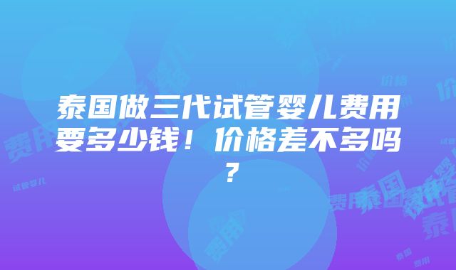 泰国做三代试管婴儿费用要多少钱！价格差不多吗？