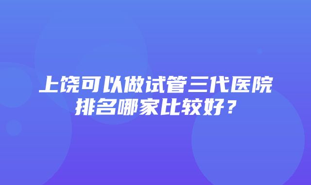 上饶可以做试管三代医院排名哪家比较好？